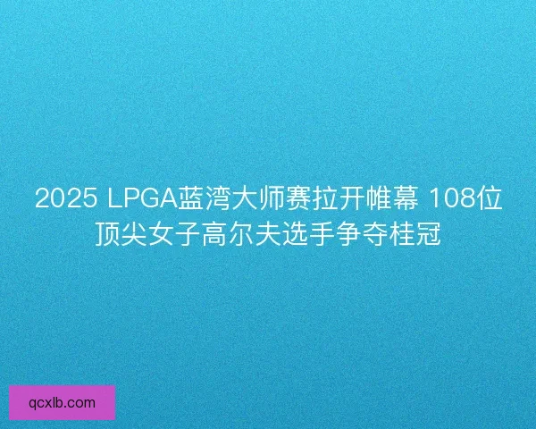2025 LPGA蓝湾大师赛拉开帷幕 108位顶尖女子高尔夫选手争夺桂冠