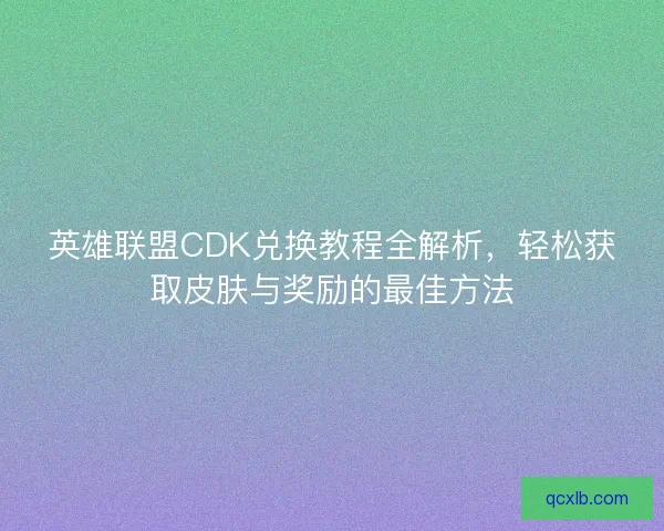 英雄联盟CDK兑换教程全解析，轻松获取皮肤与奖励的最佳方法