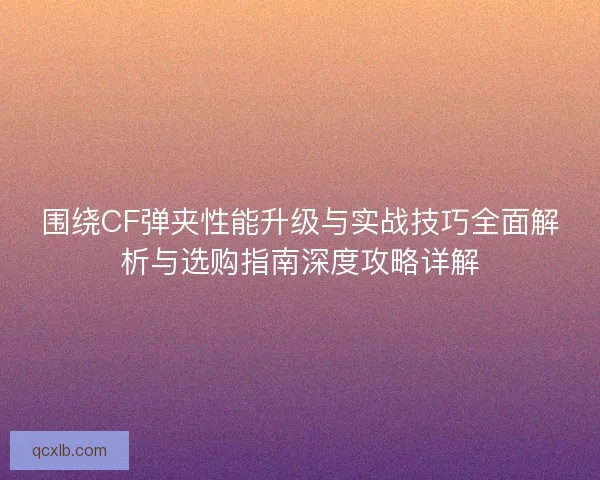 围绕CF弹夹性能升级与实战技巧全面解析与选购指南深度攻略详解