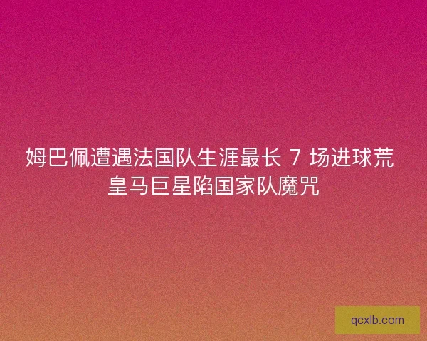 姆巴佩遭遇法国队生涯最长 7 场进球荒 皇马巨星陷国家队魔咒