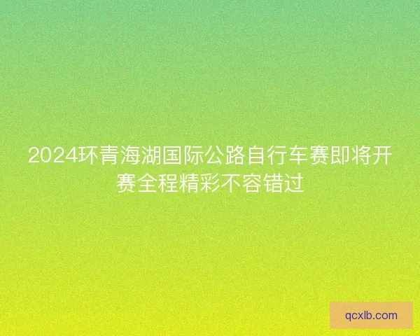 2024环青海湖国际公路自行车赛即将开赛全程精彩不容错过 2024环青海湖国际公路自行车赛即将开赛全程精彩不容错过