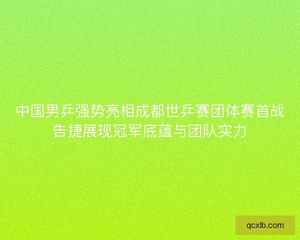 中国男乒强势亮相成都世乒赛团体赛首战告捷展现冠军底蕴与团队实力