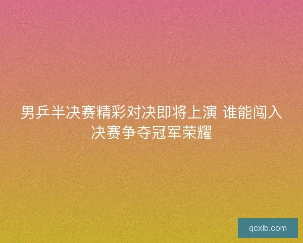 男乒半决赛精彩对决即将上演 谁能闯入决赛争夺冠军荣耀