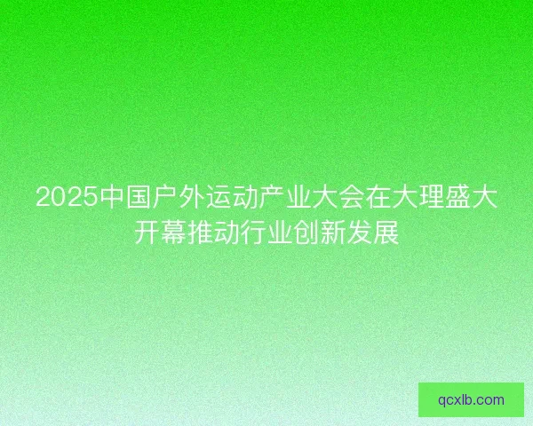 2025中国户外运动产业大会在大理盛大开幕推动行业创新发展 2025中国户外运动产业大会在大理盛大开幕推动行业创新发展