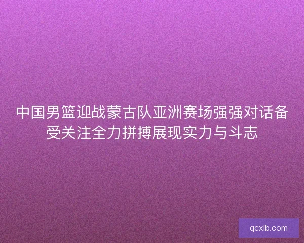 中国男篮迎战蒙古队亚洲赛场强强对话备受关注全力拼搏展现实力与斗志