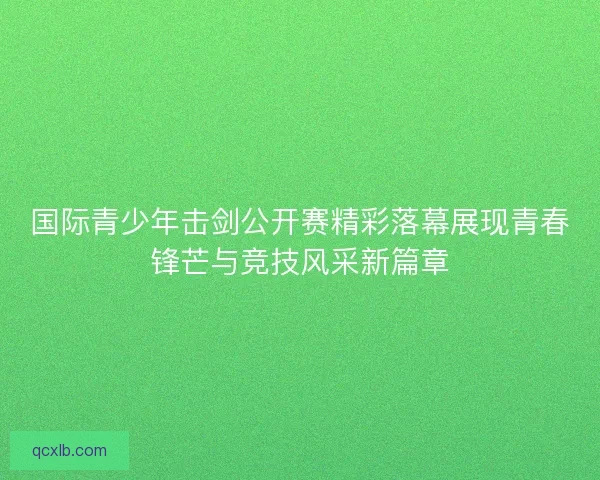 国际青少年击剑公开赛精彩落幕展现青春锋芒与竞技风采新篇章