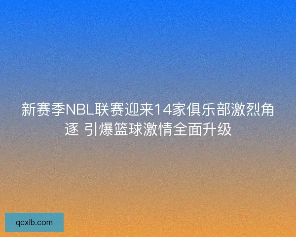 新赛季NBL联赛迎来14家俱乐部激烈角逐 引爆篮球激情全面升级