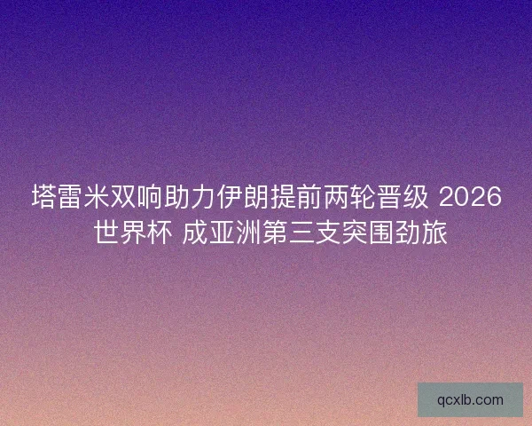 塔雷米双响助力伊朗提前两轮晋级 2026 世界杯 成亚洲第三支突围劲旅