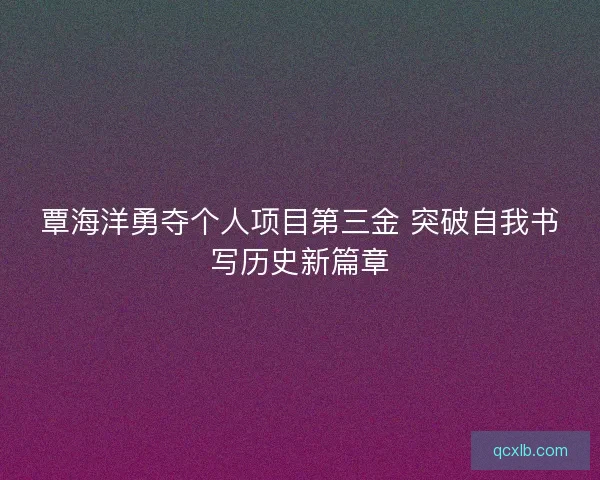 覃海洋勇夺个人项目第三金 突破自我书写历史新篇章 覃海洋勇夺个人项目第三金 突破自我书写历史新篇章