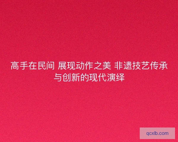 高手在民间 展现动作之美 非遗技艺传承与创新的现代演绎