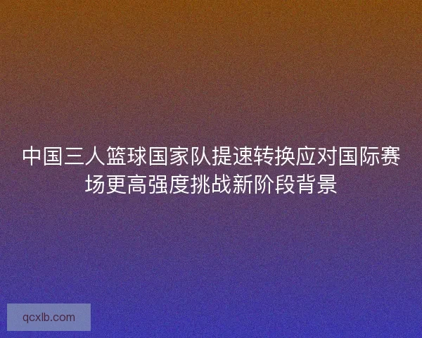 中国三人篮球国家队提速转换应对国际赛场更高强度挑战新阶段背景 中国三人篮球国家队提速转换应对国际赛场更高强度挑战新阶段背景