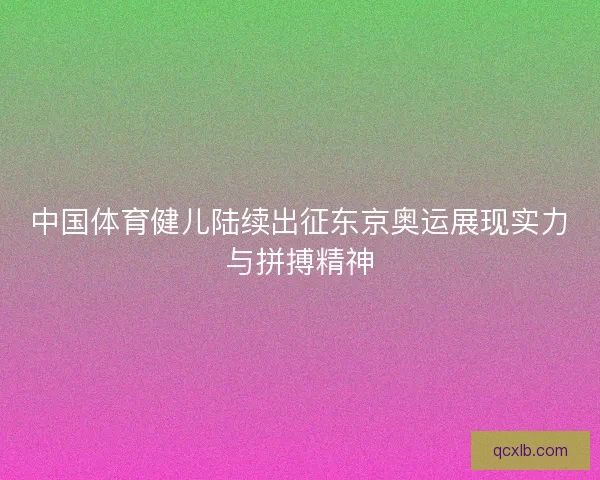 中国体育健儿陆续出征东京奥运展现实力与拼搏精神