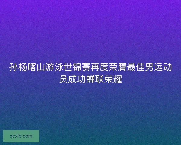孙杨喀山游泳世锦赛再度荣膺最佳男运动员成功蝉联荣耀 孙杨喀山游泳世锦赛再度荣膺最佳男运动员成功蝉联荣耀
