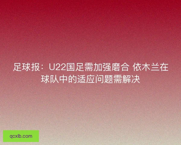 足球报：U22国足需加强磨合 依木兰在球队中的适应问题需解决