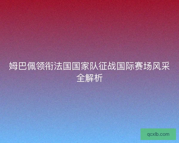姆巴佩领衔法国国家队征战国际赛场风采全解析