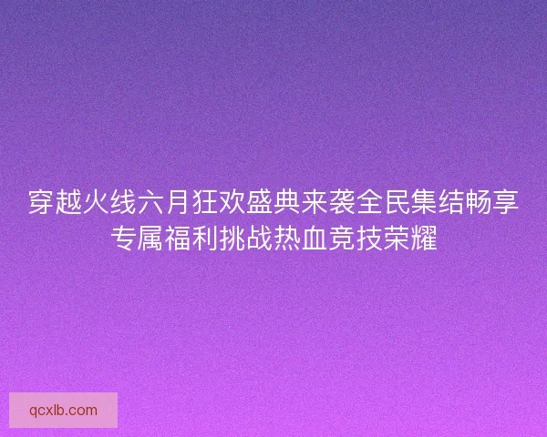 穿越火线六月狂欢盛典来袭全民集结畅享专属福利挑战热血竞技荣耀