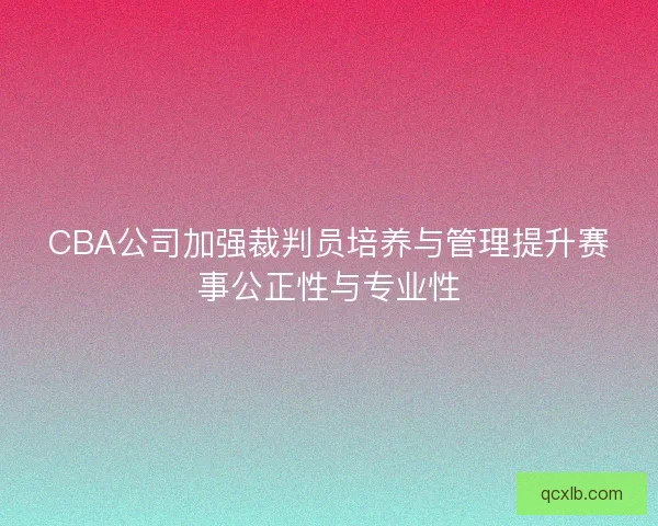 CBA公司加强裁判员培养与管理提升赛事公正性与专业性