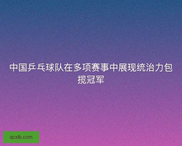 中国乒乓球队在多项赛事中展现统治力包揽冠军