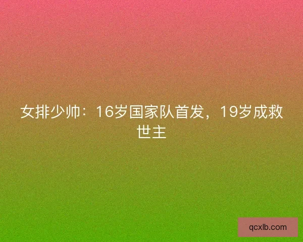 女排少帅:16岁国家队首发,19岁成救世主 女排少帅:16岁国家队首发,19岁成救世主