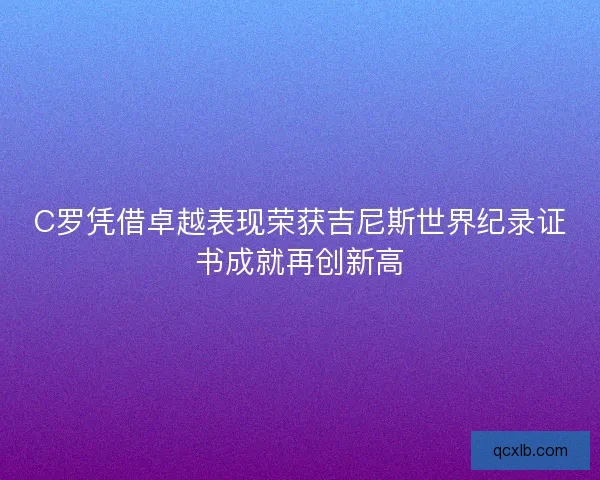C罗凭借卓越表现荣获吉尼斯世界纪录证书成就再创新高