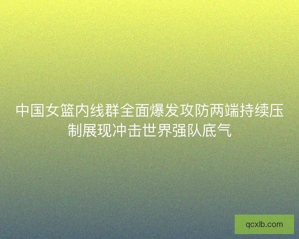 中国女篮内线群全面爆发攻防两端持续压制展现冲击世界强队底气