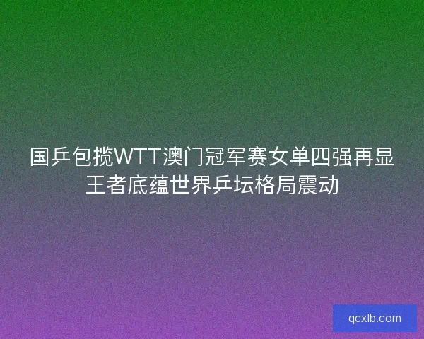 国乒包揽WTT澳门冠军赛女单四强再显王者底蕴世界乒坛格局震动 国乒包揽WTT澳门冠军赛女单四强再显王者底蕴世界乒坛格局震动
