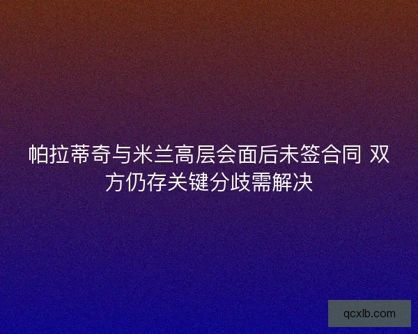 帕拉蒂奇与米兰高层会面后未签合同 双方仍存关键分歧需解决 帕拉蒂奇与米兰高层会面后未签合同 双方仍存关键分歧需解决